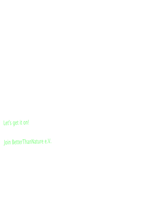 Was ist BettherThanNature? Niemand k�nnte besser das Rad neu erfinden als der Mensch. Innovationen, Erfindungen und Initiativen, die uns das Leben h�her, weiter,schneller und nat�rlich besser ausgestalten soll, werden erfunden, begutachtet und vergessen. Alles nat�rlich "Better Than Nature"! Auf der Suche nach dem Sinn unseres Treibens sind es wohl die zwischenmenschlichen Aspekte, die uns zu solchen Leistungen treiben. Doch ein Aspekt wird dabei immer vergessen. Macht es nicht unglaublich Spass, die doch unbegrenzten M�glichkeiten in allen Bereichen auszuloten?  BettherThanNature e.V. ist die Gemeinschaft der findigen K�pfe, helfenden H�nde und freizeits�chtigen Menschen, die nicht still sitzen k�nnen.  Let's get it on!  Join BetterThanNature e.V.  Zielsetzung �Standart� sein kann jeder - BetterThanNature sind wir: Beim Sport, beim Feiern und beim Helfen.  Gemeinsam organisieren wir das, was uns wichtig ist und der Gesellschaft etwas zur�ckgibt.  Let's be BetterThanNature !